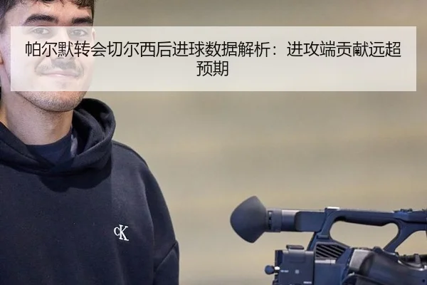 帕尔默转会切尔西后进球数据解析：进攻端贡献远超预期