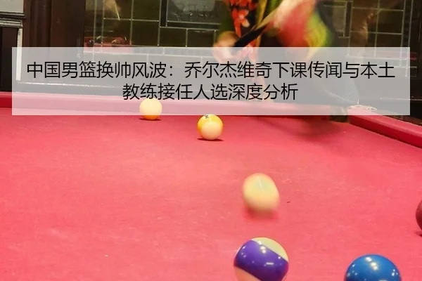 中国男篮换帅风波：乔尔杰维奇下课传闻与本土教练接任人选深度分析