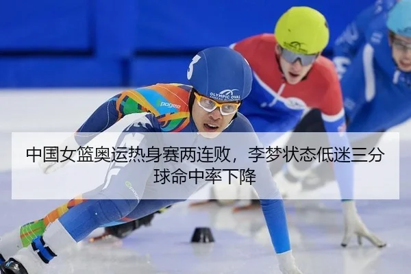 中国女篮奥运热身赛两连败，李梦状态低迷三分球命中率下降