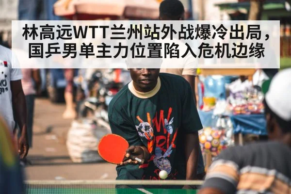 林高远WTT兰州站外战爆冷出局，国乒男单主力位置陷入危机边缘