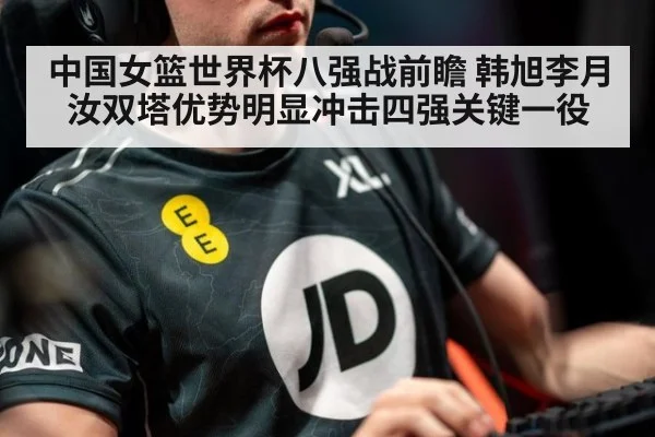 中国女篮世界杯八强战前瞻 韩旭李月汝双塔优势明显冲击四强关键一役